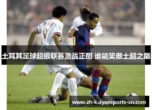 土耳其足球超级联赛激战正酣 谁能笑傲土超之巅